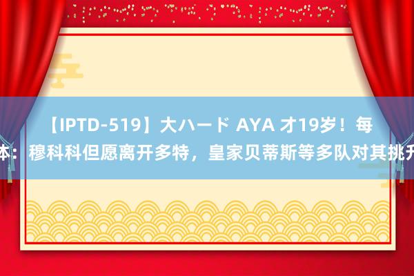 【IPTD-519】大ハード AYA 才19岁!每体:穆科科但愿离开多特,皇家贝蒂斯等多队对其挑升