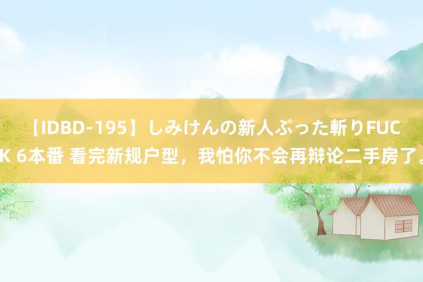【IDBD-195】しみけんの新人ぶった斬りFUCK 6本番 看完新规户型,我怕你不会再辩论二手房了。