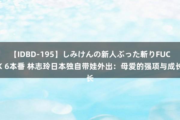 【IDBD-195】しみけんの新人ぶった斬りFUCK 6本番 林志玲日本独自带娃外出：母爱的强项与成长