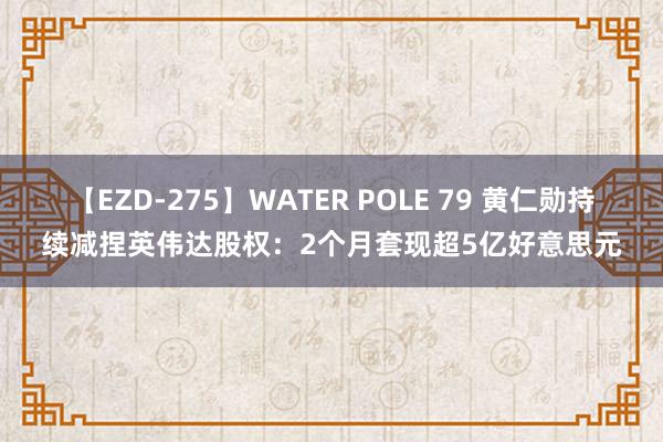 【EZD-275】WATER POLE 79 黄仁勋持续减捏英伟达股权：2个月套现超5亿好意思元