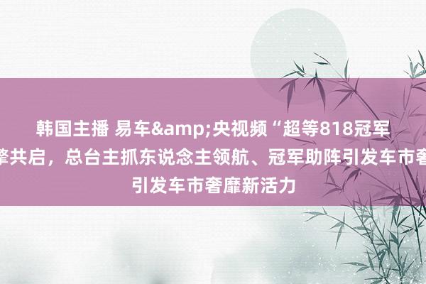 韩国主播 易车&央视频“超等818冠军之夜”燃擎共启，总台主抓东说念主领航、冠军助阵引发车市奢靡新活力