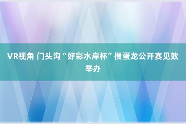 VR视角 门头沟“好彩水岸杯”掼蛋龙公开赛见效举办