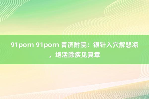 91porn 91porn 青滨附院：银针入穴解悲凉，绝活除疾见真章