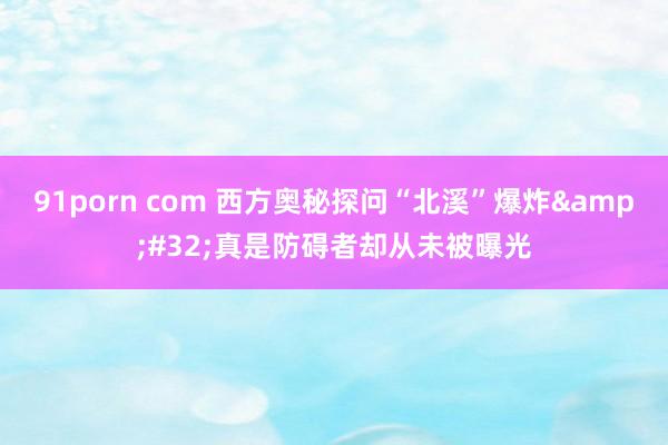 91porn com 西方奥秘探问“北溪”爆炸&#32;真是防碍者却从未被曝光
