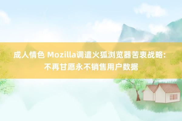成人情色 Mozilla调遣火狐浏览器苦衷战略: 不再甘愿永不销售用户数据