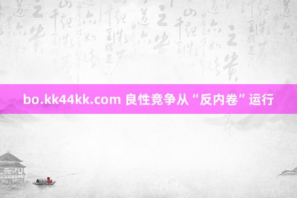 bo.kk44kk.com 良性竞争从“反内卷”运行