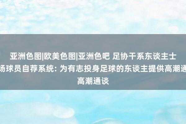 亚洲色图|欧美色图|亚洲色吧 足协干系东谈主士阐扬球员自荐系统: 为有志投身足球的东谈主提供高潮通谈