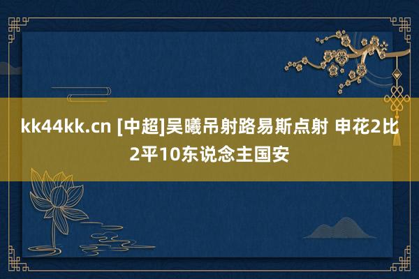 kk44kk.cn [中超]吴曦吊射路易斯点射 申花2比2平10东说念主国安