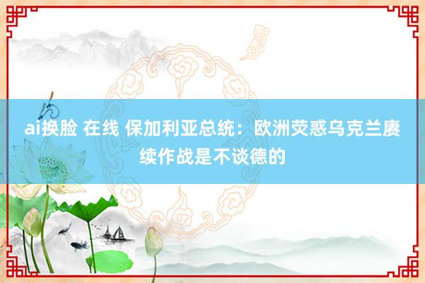 ai换脸 在线 保加利亚总统：欧洲荧惑乌克兰赓续作战是不谈德的
