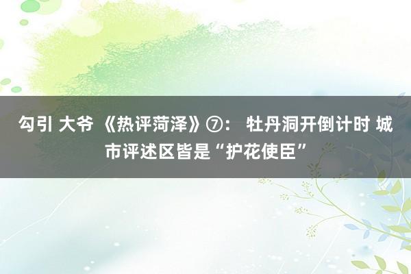 勾引 大爷 《热评菏泽》⑦： 牡丹洞开倒计时 城市评述区皆是“护花使臣”