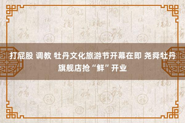 打屁股 调教 牡丹文化旅游节开幕在即 尧舜牡丹旗舰店抢“鲜”开业