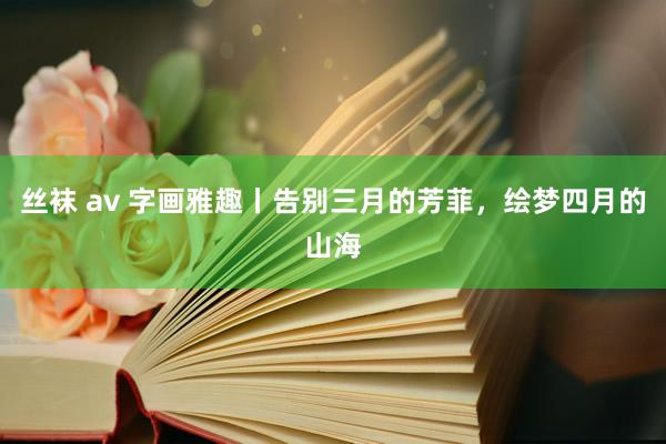 丝袜 av 字画雅趣丨告别三月的芳菲，绘梦四月的山海