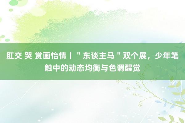 肛交 哭 赏画怡情丨＂东谈主马＂双个展，少年笔触中的动态均衡与色调醒觉
