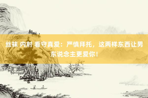 丝袜 内射 看守真爱：严慎拜托，这两样东西让男东说念主更爱你！
