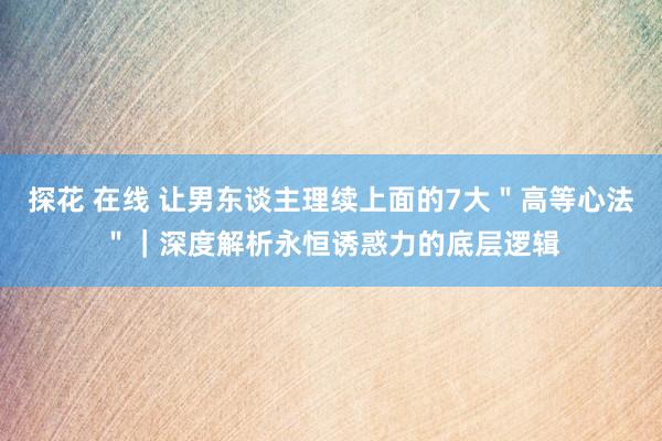 探花 在线 让男东谈主理续上面的7大＂高等心法＂｜深度解析永恒诱惑力的底层逻辑