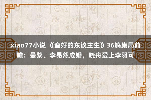 xiao77小说 《蛮好的东谈主生》36鸠集局前瞻：曼黎、李昂然成婚，晓舟爱上李羽可