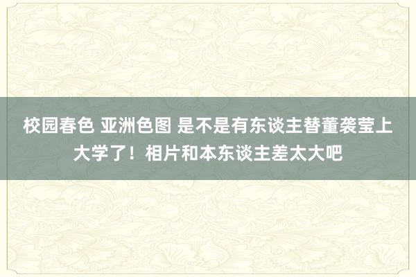 校园春色 亚洲色图 是不是有东谈主替董袭莹上大学了！相片和本东谈主差太大吧