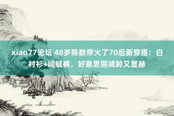 xiao77论坛 48岁陈数带火了70后新穿搭：白衬衫+阔腿裤，好意思丽减龄又显赫