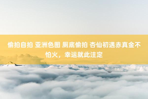 偷拍自拍 亚洲色图 厕底偷拍 杏仙初遇赤真金不怕火，幸运就此注定