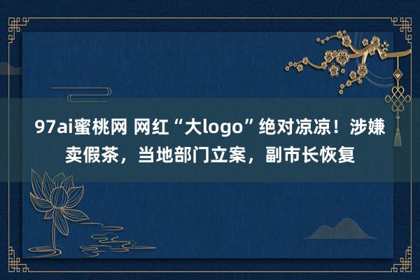 97ai蜜桃网 网红“大logo”绝对凉凉！涉嫌卖假茶，当地部门立案，副市长恢复