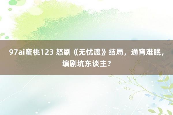 97ai蜜桃123 怒刷《无忧渡》结局，通宵难眠，编剧坑东谈主？