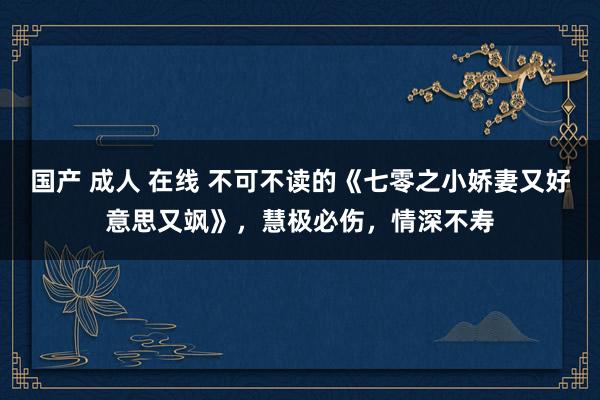 国产 成人 在线 不可不读的《七零之小娇妻又好意思又飒》，慧极必伤，情深不寿
