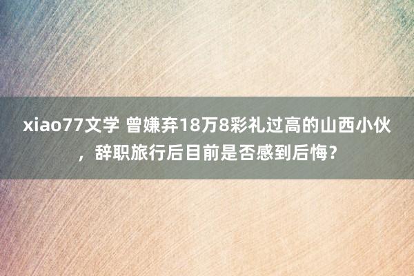 xiao77文学 曾嫌弃18万8彩礼过高的山西小伙，辞职旅行后目前是否感到后悔？