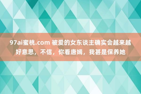 97ai蜜桃.com 被爱的女东谈主确实会越来越好意思，不信，你看唐嫣，我甚是保养她