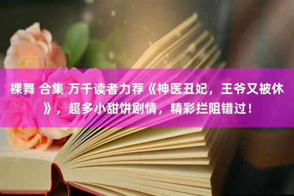 裸舞 合集 万千读者力荐《神医丑妃，王爷又被休》，超多小甜饼剧情，精彩拦阻错过！