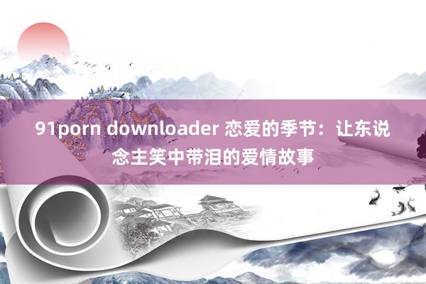 91porn downloader 恋爱的季节：让东说念主笑中带泪的爱情故事
