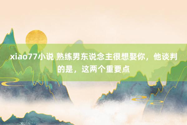xiao77小说 熟练男东说念主很想娶你，他谈判的是，这两个重要点