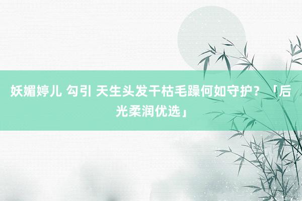 妖媚婷儿 勾引 天生头发干枯毛躁何如守护？「后光柔润优选」