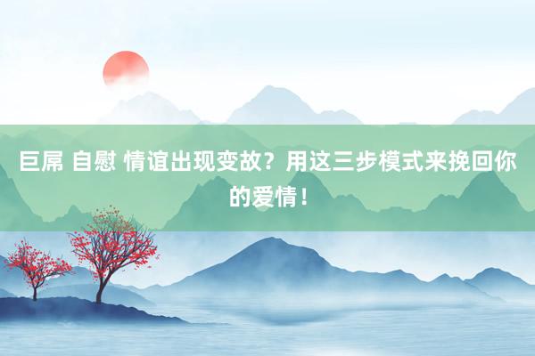 巨屌 自慰 情谊出现变故？用这三步模式来挽回你的爱情！