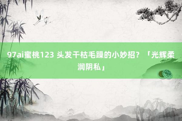 97ai蜜桃123 头发干枯毛躁的小妙招？「光辉柔润阴私」