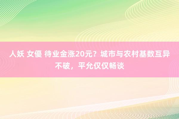 人妖 女優 待业金涨20元？城市与农村基数互异不破，平允仅仅畅谈
