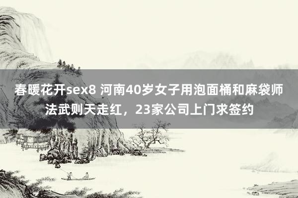 春暖花开sex8 河南40岁女子用泡面桶和麻袋师法武则天走红，23家公司上门求签约