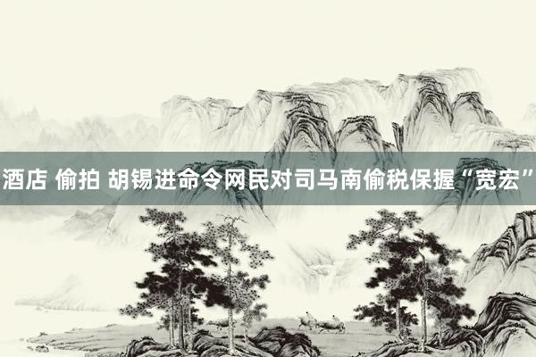 酒店 偷拍 胡锡进命令网民对司马南偷税保握“宽宏”