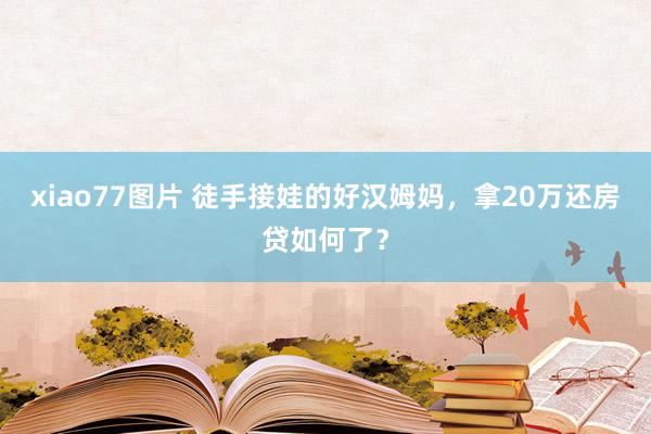 xiao77图片 徒手接娃的好汉姆妈，拿20万还房贷如何了？