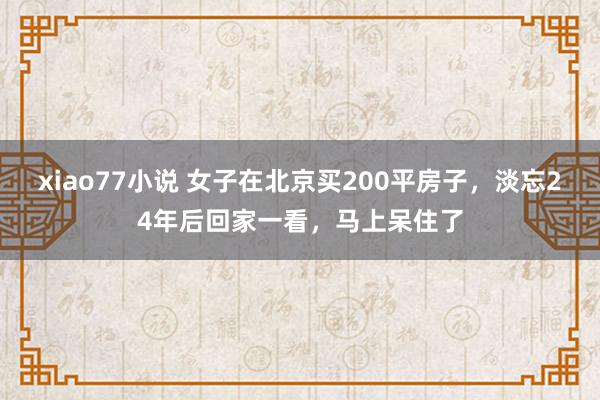 xiao77小说 女子在北京买200平房子，淡忘24年后回家一看，马上呆住了