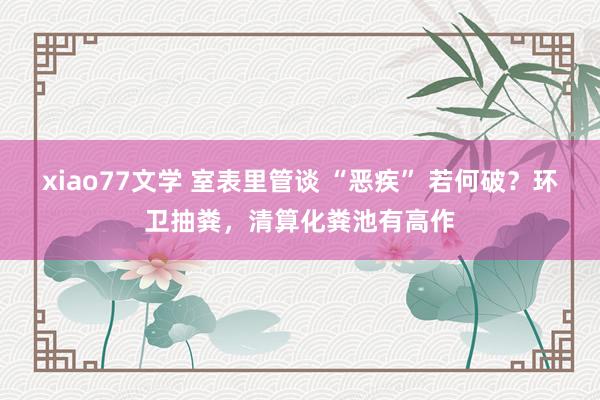 xiao77文学 室表里管谈 “恶疾” 若何破？环卫抽粪，清算化粪池有高作