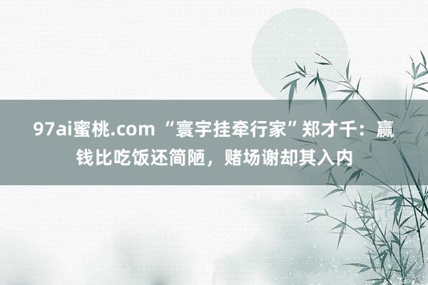 97ai蜜桃.com “寰宇挂牵行家”郑才千：赢钱比吃饭还简陋，赌场谢却其入内