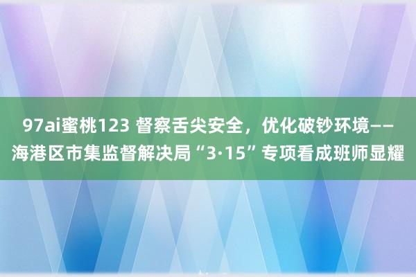 97ai蜜桃123 督察舌尖安全，优化破钞环境——海港区市集监督解决局“3·15”专项看成班师显耀