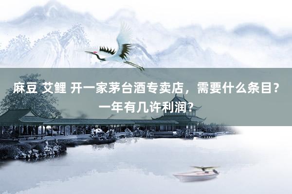 麻豆 艾鲤 开一家茅台酒专卖店，需要什么条目？一年有几许利润？