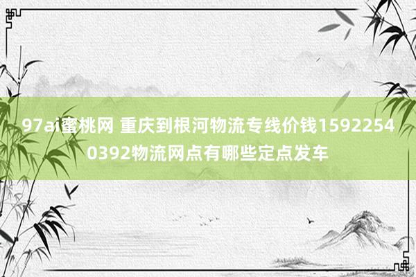 97ai蜜桃网 重庆到根河物流专线价钱15922540392物流网点有哪些定点发车