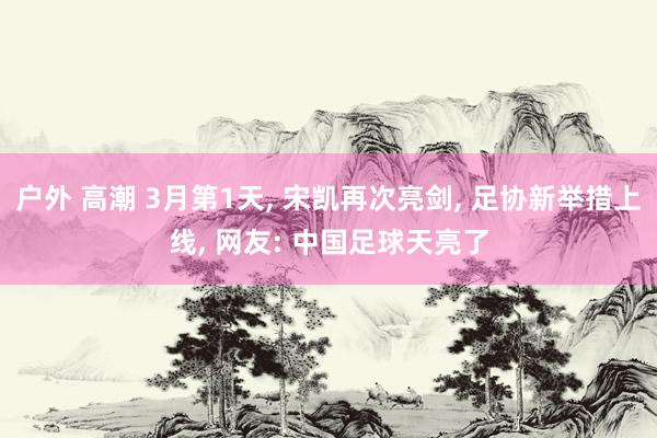 户外 高潮 3月第1天， 宋凯再次亮剑， 足协新举措上线， 网友: 中国足球天亮了