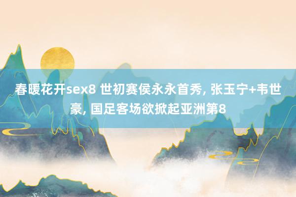 春暖花开sex8 世初赛侯永永首秀， 张玉宁+韦世豪， 国足客场欲掀起亚洲第8