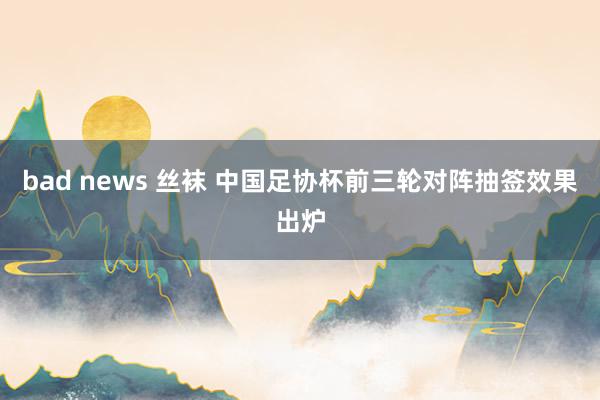 bad news 丝袜 中国足协杯前三轮对阵抽签效果出炉