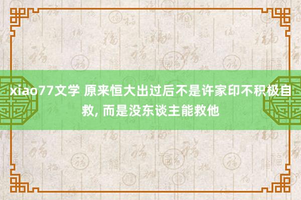 xiao77文学 原来恒大出过后不是许家印不积极自救， 而是没东谈主能救他