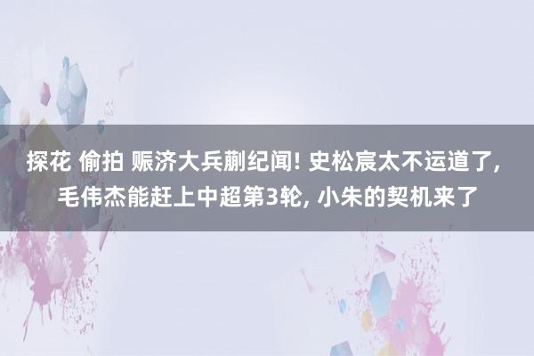 探花 偷拍 赈济大兵蒯纪闻! 史松宸太不运道了， 毛伟杰能赶上中超第3轮， 小朱的契机来了