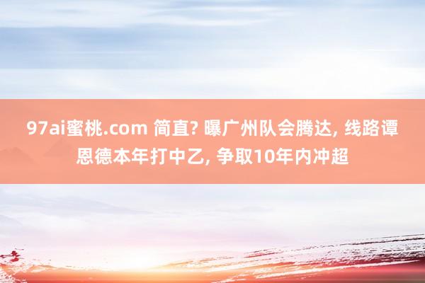 97ai蜜桃.com 简直? 曝广州队会腾达， 线路谭恩德本年打中乙， 争取10年内冲超